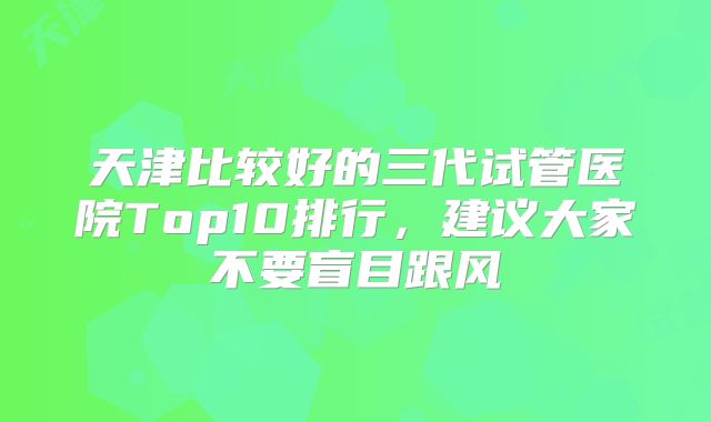 天津比较好的三代试管医院Top10排行,建议大家不要盲目跟风