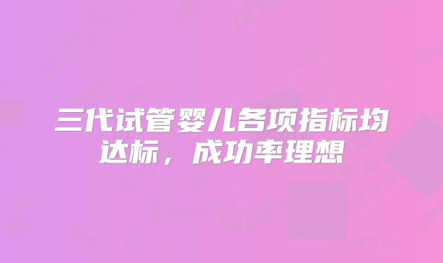 三代试管婴儿各项指标均达标,成功率理想