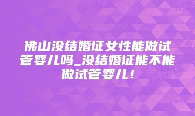 佛山没结婚证女性能做试管婴儿吗_没结婚证能不能做试管婴儿!