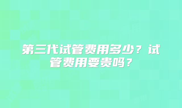 第三代试管费用多少?试管费用要贵吗?