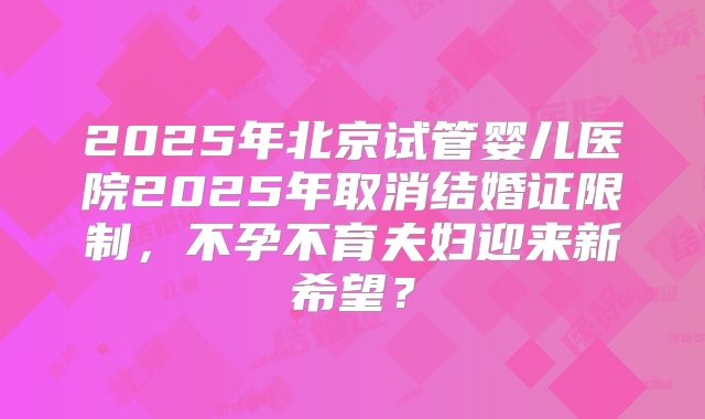 2025年北京试管婴儿医院2025年取消结婚证限制,不孕不育夫妇迎来新希望?