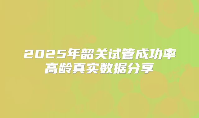 2025年韶关试管成功率高龄真实数据分享