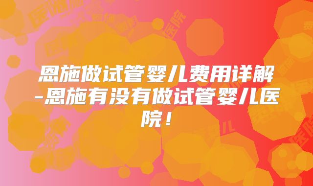 恩施做试管婴儿费用详解-恩施有没有做试管婴儿医院！