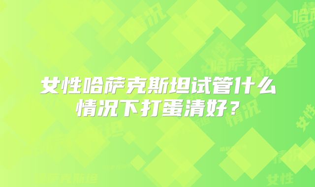 女性哈萨克斯坦试管什么情况下打蛋清好?