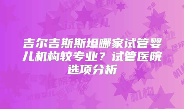 吉尔吉斯斯坦哪家试管婴儿机构较专业?试管医院选项分析