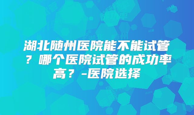 湖北随州医院能不能试管？哪个医院试管的成功率高？-医院选择