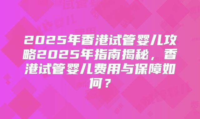 2025年香港试管婴儿攻略2025年指南揭秘，香港试管婴儿费用与保障如何？