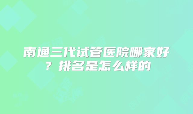 南通三代试管医院哪家好?排名是怎么样的