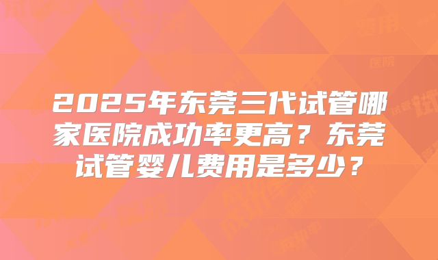 2025年东莞三代试管哪家医院成功率更高?东莞试管婴儿费用是多少?