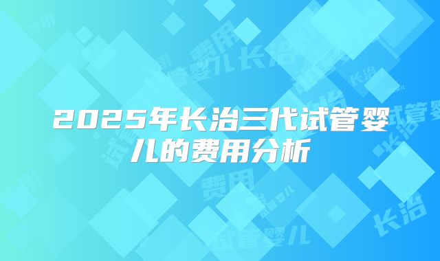 2025年长治三代试管婴儿的费用分析