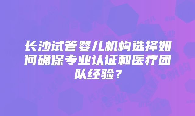 长沙试管婴儿机构选择如何确保专业认证和医疗团队经验？
