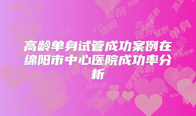 高龄单身试管成功案例在绵阳市中心医院成功率分析