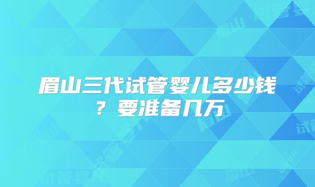 眉山三代试管婴儿多少钱?要准备几万