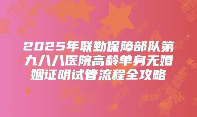 2025年联勤保障部队第九八八医院高龄单身无婚姻证明试管流程全攻略