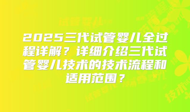 2025三代试管婴儿全过程详解?详细介绍三代试管婴儿技术的技术流程和适用范围?