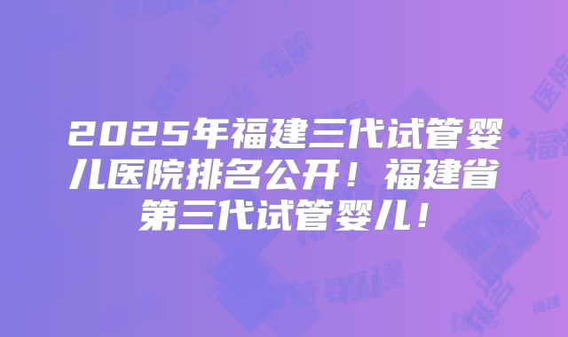2025年福建三代试管婴儿医院排名公开！福建省第三代试管婴儿！