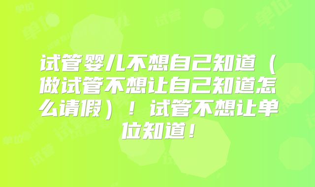 试管婴儿不想自己知道(做试管不想让自己知道怎么请假)!试管不想让单位知道!