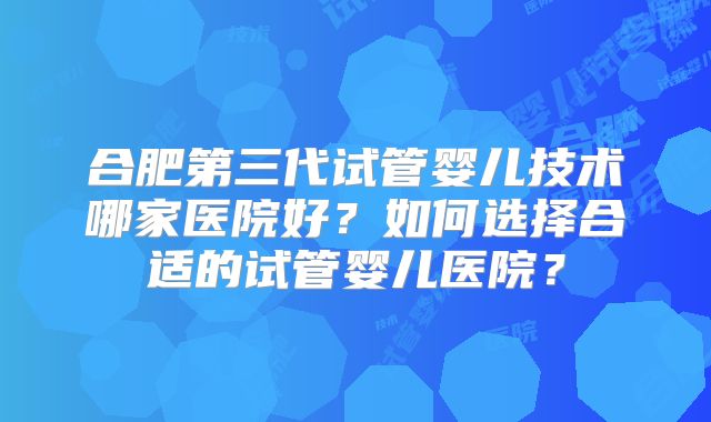 合肥第三代试管婴儿技术哪家医院好？如何选择合适的试管婴儿医院？