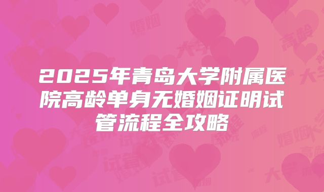 2025年青岛大学附属医院高龄单身无婚姻证明试管流程全攻略
