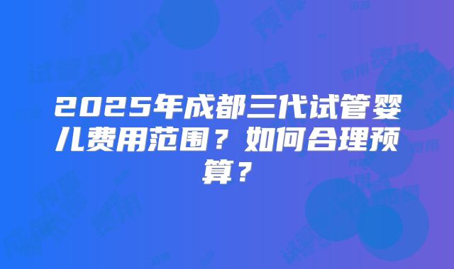 2025年成都三代试管婴儿费用范围?如何合理预算?