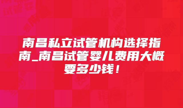 南昌私立试管机构选择指南_南昌试管婴儿费用大概要多少钱!