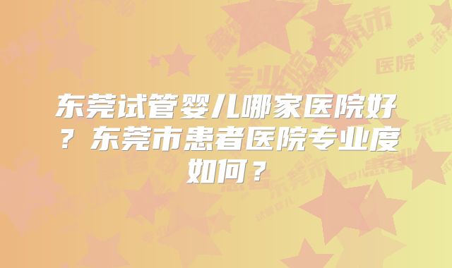 东莞试管婴儿哪家医院好?东莞市患者医院专业度如何?