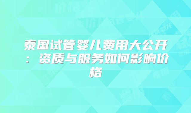 泰国试管婴儿费用大公开:资质与服务如何影响价格