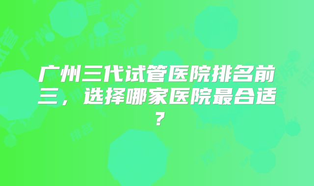广州三代试管医院排名前三,选择哪家医院最合适?
