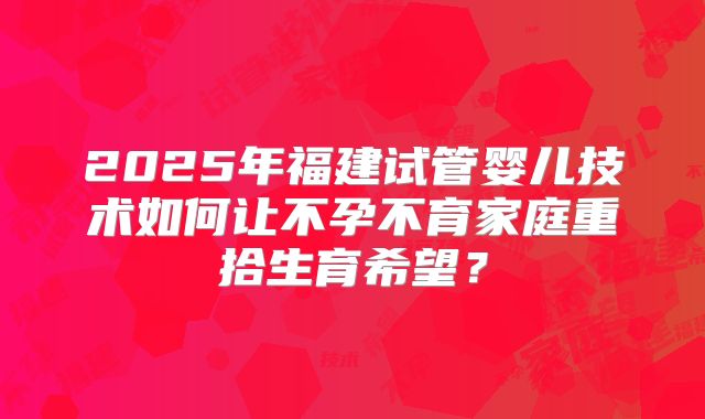 2025年福建试管婴儿技术如何让不孕不育家庭重拾生育希望?