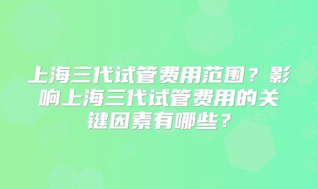 上海三代试管费用范围?影响上海三代试管费用的关键因素有哪些?