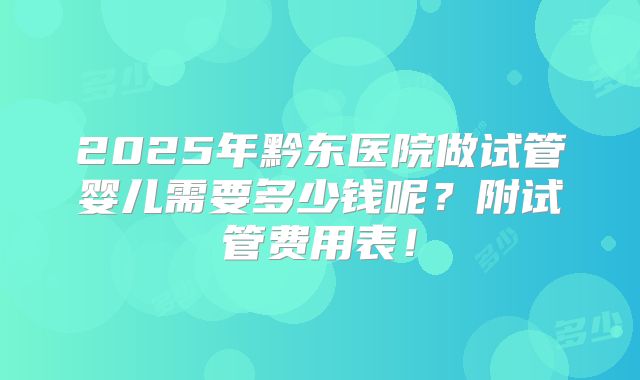 2025年黔东医院做试管婴儿需要多少钱呢？附试管费用表！
