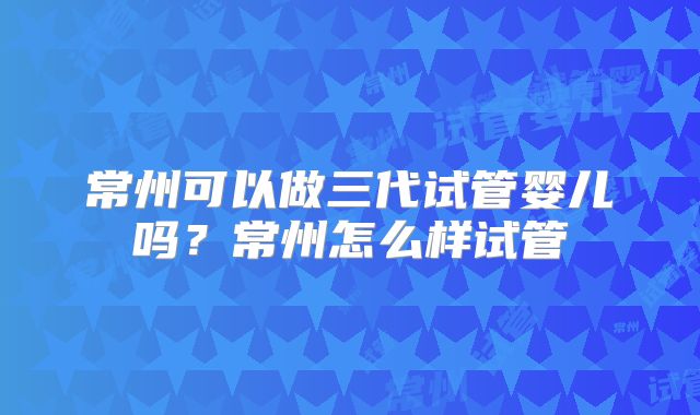 常州可以做三代试管婴儿吗？常州怎么样试管