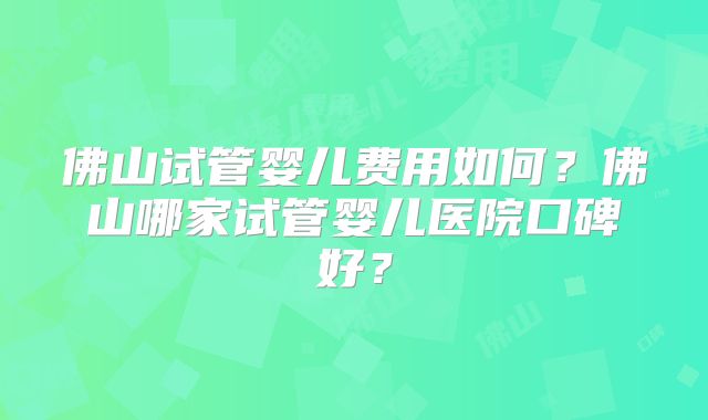 佛山试管婴儿费用如何？佛山哪家试管婴儿医院口碑好？