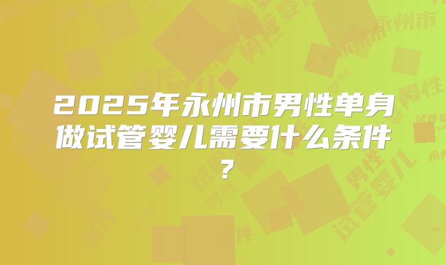 2025年永州市男性单身做试管婴儿需要什么条件?