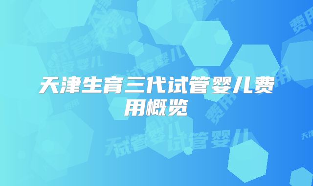 天津生育三代试管婴儿费用概览