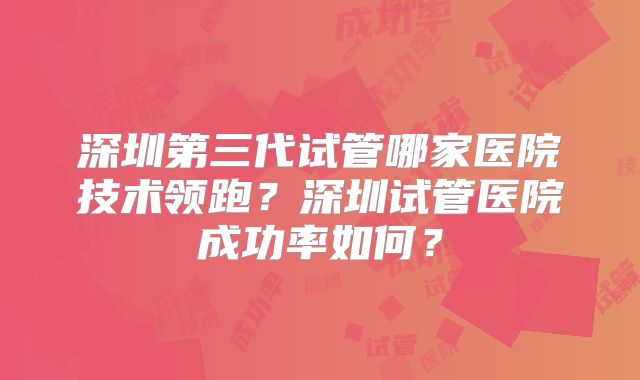深圳第三代试管哪家医院技术领跑?深圳试管医院成功率如何?