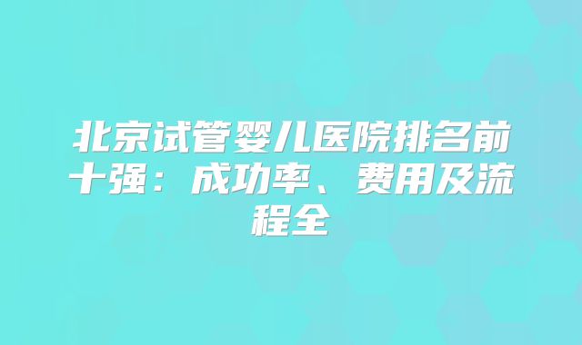 北京试管婴儿医院排名前十强:成功率、费用及流程全