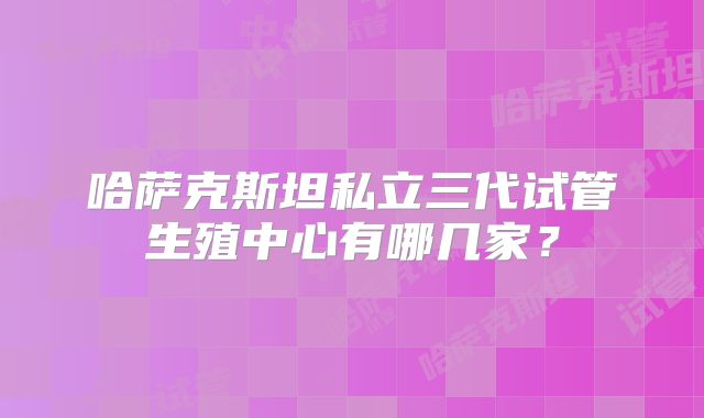 哈萨克斯坦私立三代试管生殖中心有哪几家?