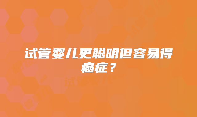 试管婴儿更聪明但容易得癌症?