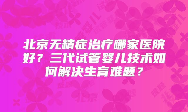 北京无精症治疗哪家医院好？三代试管婴儿技术如何解决生育难题？