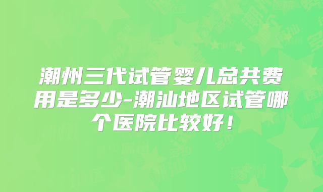 潮州三代试管婴儿总共费用是多少-潮汕地区试管哪个医院比较好!