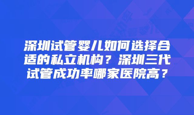 深圳试管婴儿如何选择合适的私立机构?深圳三代试管成功率哪家医院高?
