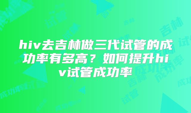 hiv去吉林做三代试管的成功率有多高？如何提升hiv试管成功率