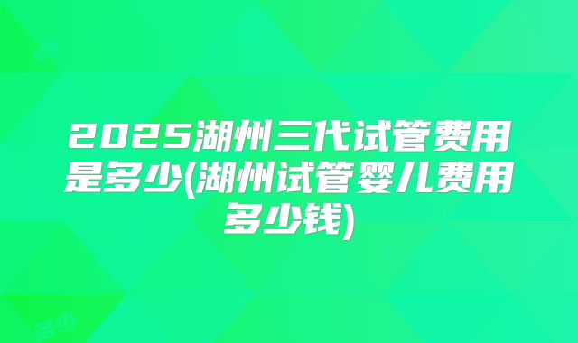 2025湖州三代试管费用是多少(湖州试管婴儿费用多少钱)