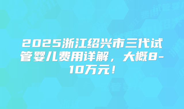 2025浙江绍兴市三代试管婴儿费用详解,大概8-10万元!