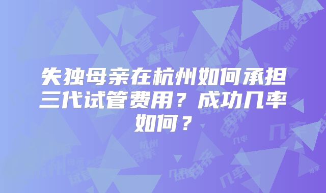 失独母亲在杭州如何承担三代试管费用?成功几率如何?