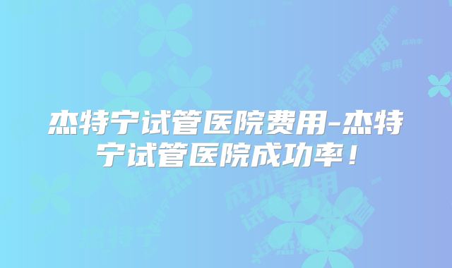 杰特宁试管医院费用-杰特宁试管医院成功率！