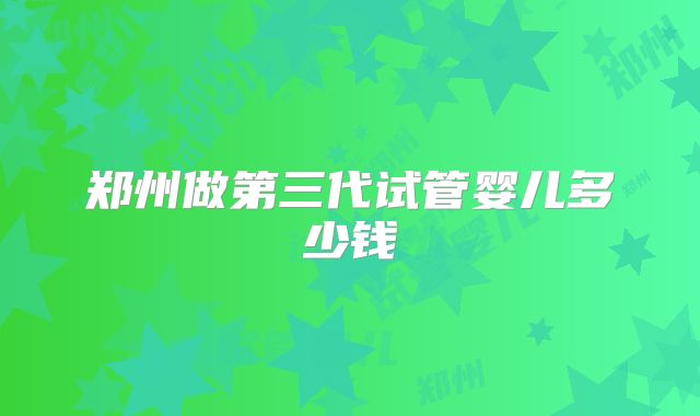 郑州做第三代试管婴儿多少钱