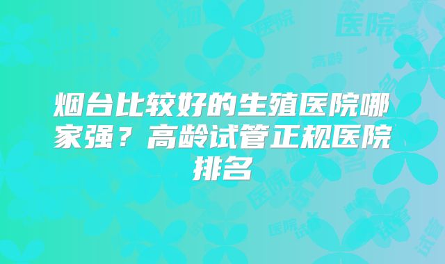 烟台比较好的生殖医院哪家强？高龄试管正规医院排名
