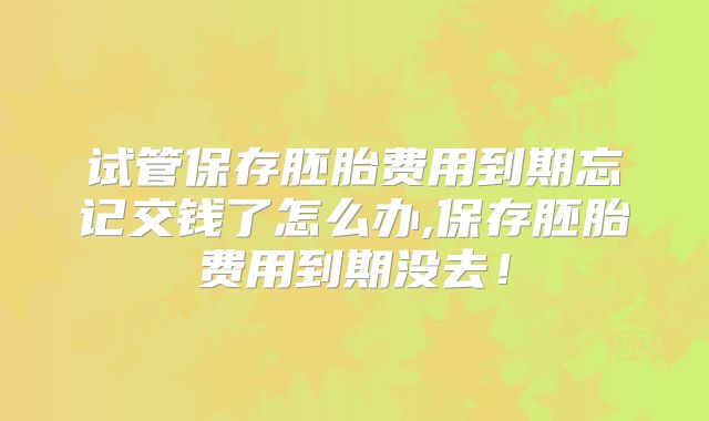 试管保存胚胎费用到期忘记交钱了怎么办,保存胚胎费用到期没去!